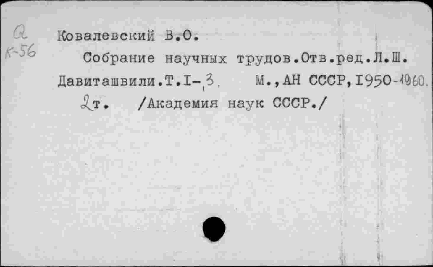 ﻿Ковалевский В.О.
Собрание научных трудов.Отв.ред.Л.Ш.
Давиташвили.Т.1-^, М.,АН СССР, 1950-^60.
<£т. /Академия наук СССР./